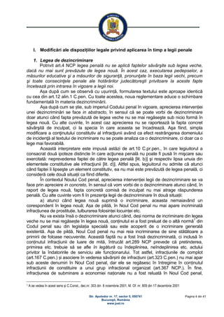 Str. Apolodor nr. 17, sector 5, 050741
Bucureşti, România
www.just.ro
Pagina 4 din 41
I. Modificări ale dispozițiilor legale privind aplicarea în timp a legii penale
1. Legea de dezincriminare
Potrivit art.4 NCP legea penală nu se aplică faptelor săvârşite sub legea veche,
dacă nu mai sunt prevăzute de legea nouă. În acest caz, executarea pedepselor, a
măsurilor educative şi a măsurilor de siguranţă, pronunţate în baza legii vechi, precum
şi toate consecinţele penale ale hotărârilor judecătoreşti privitoare la aceste fapte
încetează prin intrarea în vigoare a legii noi.
Așa după cum se observă cu ușurință, formularea textului este aproape identică
cu cea din art.12 alin.1 C.pen. Cu toate acestea, noua reglementare aduce o schimbare
fundamentală în materia dezincriminării.
Așa după cum se știe, sub imperiul Codului penal în vigoare, aprecierea intervenției
unei dezincriminări se face in abstracto, în sensul că se poate vorbi de dezincriminare
doar atunci când fapta prevăzută de legea veche nu se mai regăseşte sub nicio formă în
legea nouă. Cu alte cuvinte, în acest caz aprecierea nu se raportează la fapta concret
săvârşită de inculpat, ci la specia în care aceasta se încadrează. Aşa fiind, simpla
modificare a conţinutului constitutiv al infracţiunii având ca efect restrângerea domeniului
de incidenţă al textului de incriminare nu se poate analiza ca o dezincriminare, ci doar ca o
lege mai favorabilă.
Această interpretare este impusă astăzi de art.10 C.pr.pen., în care legiuitorul a
consacrat două ipoteze distincte în care acţiunea penală nu poate fi pusă în mişcare sau
exercitată: neprevederea faptei de către legea penală [lit. b)] şi respectiv lipsa unuia din
elementele constitutive ale infracţiunii [lit. d)]. Altfel spus, legiuitorul nu admite că atunci
când faptei îi lipseşte un element constitutiv, ea nu mai este prevăzută de legea penală, ci
consideră cele două situații ca fiind diferite.
În contextul Noului Cod penal, aprecierea intervenției legii de dezincriminare se va
face prin apreciere in concreto, în sensul că vom vorbi de o dezincriminare atunci când, în
raport de legea nouă, fapta concretă comisă de inculpat nu mai atrage răspunderea
penală. Cu alte cuvinte vom fi în prezenţa legii de dezincriminare în două situații:
a) atunci când legea nouă suprimă o incriminare, aceasta nemaiavând un
corespondent în legea nouă; Așa de pildă, în Noul Cod penal nu mai apare incriminată
infracțiunea de prostituție, tulburarea folosinței locuinței etc.
Nu va exista însă o dezincriminare atunci când, deși norma de incriminare din legea
veche nu se mai regăsește în legea nouă, conținutul ei a fost preluat de o altă normă1
din
Codul penal sau din legislația specială sau este acoperit de o incriminare generală
existentă. Așa de pildă, Noul Cod penal nu mai reia incriminarea de sine stătătoare a
primirii de foloase necuvenite. Această faptă nu a fost însă dezincriminată, ci inclusă în
conținutul infracțiunii de luare de mită, întrucât art.289 NCP prevede că pretinderea,
primirea etc. trebuie să se afle în legătură cu îndeplinirea, neîndeplinirea etc. actului
privitor la îndatoririle de serviciu ale funcționarului. Tot astfel, infracțiunile de complot
(art.167 C.pen.) și asociere în vederea săvârșirii de infracțiuni (art.323 C.pen.) nu mai apar
sub aceste denumiri în Noul Cod penal, dar ele se regăsesc în întregime în conținutul
infracțiunii de constituire a unui grup infracțional organizat (art.367 NCP.). În fine,
infracțiunea de subminare a economiei naționale nu a fost reluată în Noul Cod penal,
1 A se vedea în acest sens și C.Const., dec.nr. 303 din 8 noiembrie 2001, M. Of. nr. 809 din 17 decembrie 2001
 