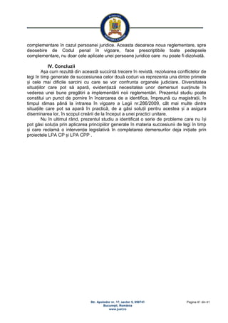 Str. Apolodor nr. 17, sector 5, 050741
Bucureşti, România
www.just.ro
Pagina 41 din 41
complementare în cazul persoanei juridice. Aceasta deoarece noua reglementare, spre
deosebire de Codul penal în vigoare, face prescriptibile toate pedepsele
complementare, nu doar cele aplicate unei persoane juridice care nu poate fi dizolvată.
IV. Concluzii
Așa cum rezultă din această succintă trecere în revistă, rezolvarea conflictelor de
legi în timp generate de succesiunea celor două coduri va reprezenta una dintre primele
și cele mai dificile sarcini cu care se vor confrunta organele judiciare. Diversitatea
situațiilor care pot să apară, evidențiază necesitatea unor demersuri susținute în
vederea unei bune pregătiri a implementării noii reglementări. Prezentul studiu poate
constitui un punct de pornire în încercarea de a identifica, împreună cu magistrații, în
timpul rămas până la intrarea în vigoare a Legii nr.286/2009, cât mai multe dintre
situațiile care pot sa apară în practică, de a găsi soluții pentru acestea și a asigura
diseminarea lor, în scopul creării de la început a unei practici unitare.
Nu în ultimul rând, prezentul studiu a identificat o serie de probleme care nu își
pot găsi soluția prin aplicarea principiilor generale în materia succesiunii de legi în timp
și care reclamă o intervenție legislativă în completarea demersurilor deja inițiate prin
proiectele LPA CP și LPA CPP .
 