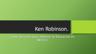 Ken Robinson.
Como aplicarlo para mejorar la Educación en
MEXICO
 