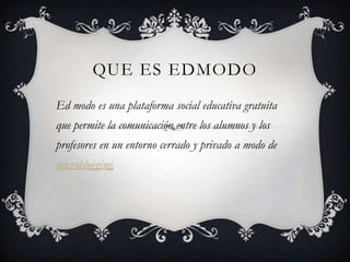 QUE ES EDMODO
Ed modo es una plataforma social educativa gratuita
que permite la comunicación entre los alumnos y los
profesores en un entorno cerrado y privado a modo de
microblogging.
 