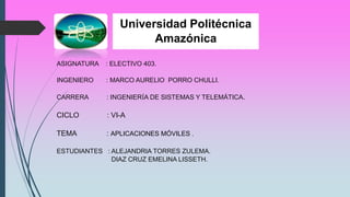 Universidad Politécnica
Amazónica
ASIGNATURA : ELECTIVO 403.
INGENIERO : MARCO AURELIO PORRO CHULLI.
CARRERA : INGENIERÍA DE SISTEMAS Y TELEMÁTICA.
CICLO : VI-A
TEMA : APLICACIONES MÓVILES .
ESTUDIANTES : ALEJANDRIA TORRES ZULEMA.
DIAZ CRUZ EMELINA LISSETH.
 