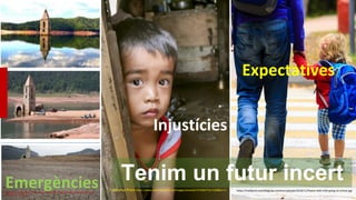 Injustícies
Catalunya Press https://www.catalunyapress.cat/images/showid2/3726057?w=1200&zc=4
Emergències
Google: Pantà de Sau https://elmon.cat/app/uploads/sites/15/2023/01/1356601a-b84c-43cf-81be-
f24dc4889521-420x280.jpg
Expectatives
https://trakbond.com/blog/wp-content/uploads/2018/11/Parent-and-child-going-to-school.jpg
Tenim un futur incert
 