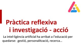 Pràctica reflexiva
i investigació - acció
La intel·ligència artificial ha arribat a l’educació per
quedarse: gestió, personalització, recerca…
 