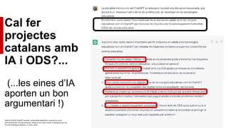 Cal fer
projectes
catalans amb
IA i ODS?...
(...les eines d’IA
aporten un bon
argumentari !)
OpenAI (2023) ChatGPT prompt: La pluralitat lingüística i cultural és un be
patrimonial que s’ha de conservar. Dóna’m cinc raons clares i importants per fer-
ho amb la llengua catalana. 15 març, 2023.
 