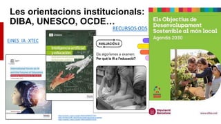 Les orientacions institucionals:
DIBA, UNESCO, OCDE…
RECURSOS ODS
https://unesdoc.unesco.org/ark:/48223/pf0000377251
https://fundaciobofill.cat/publicacions/els-algorimes-a-examen
https://unesdoc.unesco.org/ark:/48223/pf0000379376
EINES IA -XTEC
 