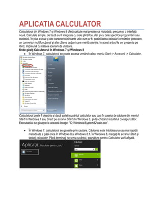 APLICATIA CALCULATOR
Calculatorul din Windows 7 și Windows 8 oferă calcule mai precise ca niciodată, precum şi o interfaţă
nouă. Calculele simple, de bază sunt integrate cu cele ştiinţifice, dar și cu cele specifice programării sau
statisticii. În plus există și alte caracteristici foarte utile cum ar fi: posibilitatea calculării creditelor ipotecare,
un convertor multifuncţional şi alte câteva opţiuni care merită atenţie. În acest articol le voi prezenta pe
rând, împreună cu câteva scenarii de utilizare.
Unde găsiți Calculatorul în Windows 7 şi Windows 8
 În Windows 7, calculatorul se poate accesa urmând calea: meniu Start -> Accesorii -> Calculator.
Calculatorul poate fi deschis şi dacă scrieți cuvântul calculator sau calc în caseta de căutare din meniul
Start în Windows 7 sau direct pe ecranul Start din Windows 8, şi deschizând rezultatul corespunzător.
Executabilul se găseşte la această locaţie: "C:WindowsSystem32calc.exe".
 În Windows 7, calculatorul se gaseste prin cautare. Căutarea este întotdeauna cea mai rapidă
metodă de a găsi orice în Windows 8 şi Windows 8.1. În Windows 8, mergeţi la ecranul Start şi
tastaţi calculator. Până terminaţi de scris cuvântul, scurtătura pentru Calculator va fi afişată.
 