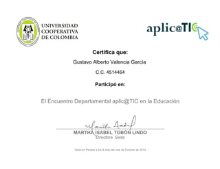 Certifica que:
Gustavo Alberto Valencia García
C.C. 4514464
Participó en:
El Encuentro Departamental aplic@TIC en la Educación
___________________________________
MARTHA ISABEL TOBÓN LINDO
Directora Sede
Dado en Pereira a los 9 días del mes de Octubre de 2014
 