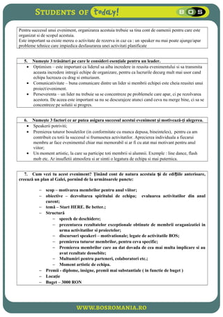 Pentru succesul unui eveniment, organizarea acestuia trebuie sa tina cont de oamenii pentru care este
organizat si de scopul acestuia.
Este important sa existe mereu o activitate de rezerva in caz ca : un speaker nu mai poate ajunge/apar
probleme tehnice care impiedica desfasurarea unei activitati planificate
5. Numeşte 3 trăsături pe care le consideri esenţiale pentru un leader.
• Optimism – este important ca liderul sa aiba incredere in reusita evenimentului si sa transmita
aceasta incredere intregii echipe de organizare, pentru ca lucrurile decurg mult mai usor cand
echipa lucreaza cu drag si entuziasm.
• Comunicativitate – buna comunicare dintre un lider si membrii echipei este cheia reusitei unui
proiect/eveniment.
• Perseverenta – un lider nu trebuie sa se concentreze pe problemele care apar, ci pe rezolvarea
acestora. De aceea este important sa nu se descurajeze atunci cand ceva nu merge bine, ci sa se
concentreze pe solutii si progres.
6. Numeşte 3 factori ce ar putea asigura succesul acestui eveniment şi motivează-ţi alegerea.
• Speakerii potriviti;
• Premierea tuturor bosuletilor (in conformitate cu munca depusa, bineinteles), pentru ca am
contribuit cu totii la succesul si frumusetea activitatilor. Aprecierea individuala a fiecarui
membru ar face evenimentul chiar mai memorabil si ar fi cu atat mai motivant pentru anul
viitor;
• Un moment artistic, la care sa participe toti membrii si alumnii. Exemple : line dance, flash
mob etc. Ar insufletii atmosfera si ar simti o legatura de echipa si mai puternica.
7. Cum vezi tu acest eveniment? Ţinând cont de natura acestuia i de edi iile anterioare,ș ț
creează un plan al Galei, pornind de la următoarele puncte:
− scop – motivarea membrilor pentru anul viitor;
− obiective – dezvoltarea spiritului de echipa; evaluarea activitatilor din anul
curent;
− temă – Start HERE. Be better.;
− Structură
− speech de deschidere;
− prezentarea rezultatelor exceptionale obtinute de membrii oraganizatiei in
urma activitatilor si proiectelor;
− discursuri speakeri – motivationale; legate de activitatile BOS;
− premierea tuturor membrilor, pentru ceva specific;
− Premierea membrilor care au dat dovada de cea mai multa implicare si au
avut rezultate deosebite;
− Multumiri pentru parteneri, colaboratori etc.;
− Moment artistic de echipa.
− Premii - diplome, insigne, premii mai substantiale ( in functie de buget )
− Locaţie
− Buget – 3000 RON
 