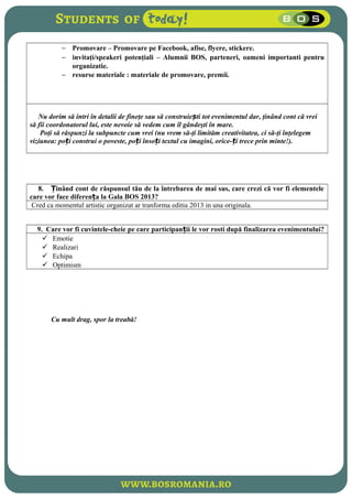 − Promovare – Promovare pe Facebook, afise, flyere, stickere.
− invitaţi/speakeri potenţiali – Alumnii BOS, parteneri, oameni importanti pentru
organizatie.
− resurse materiale : materiale de promovare, premii.
Nu dorim să intri în detalii de fineţe sau să construie ti tot evenimentul dar, ţinând cont că vreiș
să fii coordonatorul lui, este nevoie să vedem cum îl gândeşti în mare.
Poţi să răspunzi la subpuncte cum vrei (nu vrem să-ţi limităm creativitatea, ci să-ţi înţelegem
viziunea: po i construi o poveste, po i înso i textul cu imagini, orice- i trece prin minte!).ț ț ț ț
8. inând cont de răspunsul tău de la întrebarea de mai sus, care crezi că vor fi elementeleȚ
care vor face diferen a la Gala BOS 2013?ț
Cred ca momentul artistic organizat ar tranforma editia 2013 in una originala.
9. Care vor fi cuvintele-cheie pe care participan ii le vor rosti după finalizarea evenimentului?ț
 Emotie
 Realizari
 Echipa
 Optimism
Cu mult drag, spor la treabă!
 