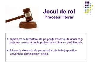 Jocul de rol
                                Procesul literar




   reprezintă o dezbatere, de pe poziţii extreme, de acuzare şi
    apărare, a unor aspecte problematice dintr-o operă literară;

   folosește elemente de procedură şi de limbaj specifice
    universului administrativ-juridic.
 