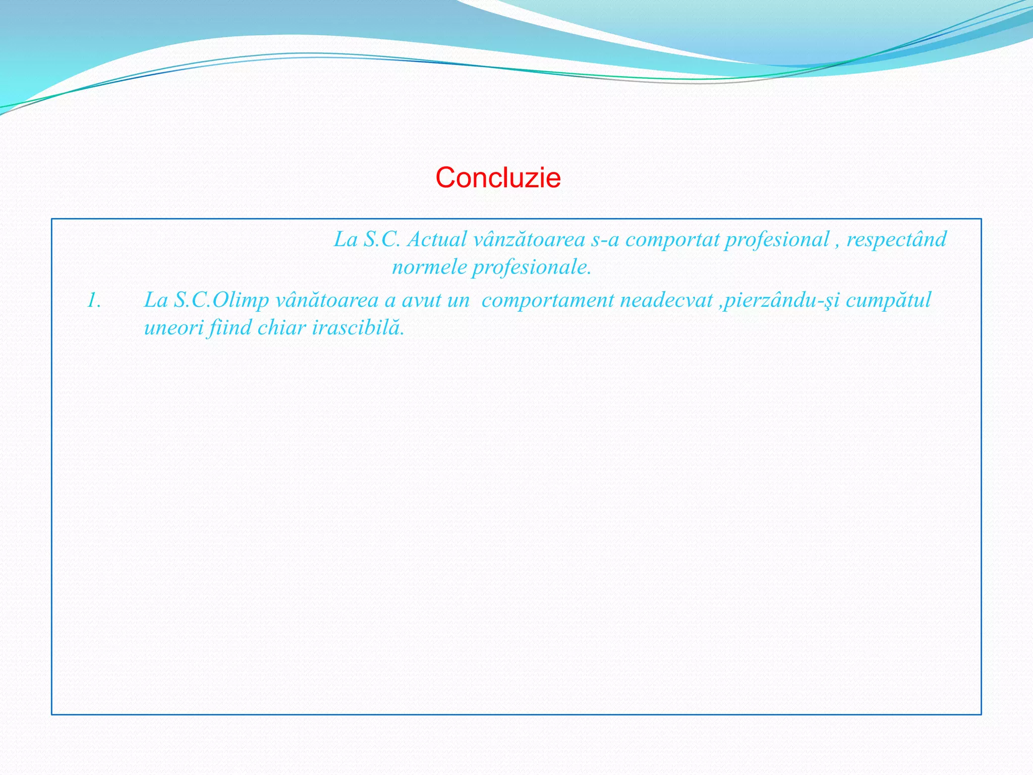 Concluzie

                           La S.C. Actual vânzătoarea s-a comportat profesional , respectând
                                 normele profesionale.
1.   La S.C.Olimp vânătoarea a avut un comportament neadecvat ,pierzându-şi cumpătul
     uneori fiind chiar irascibilă.
 