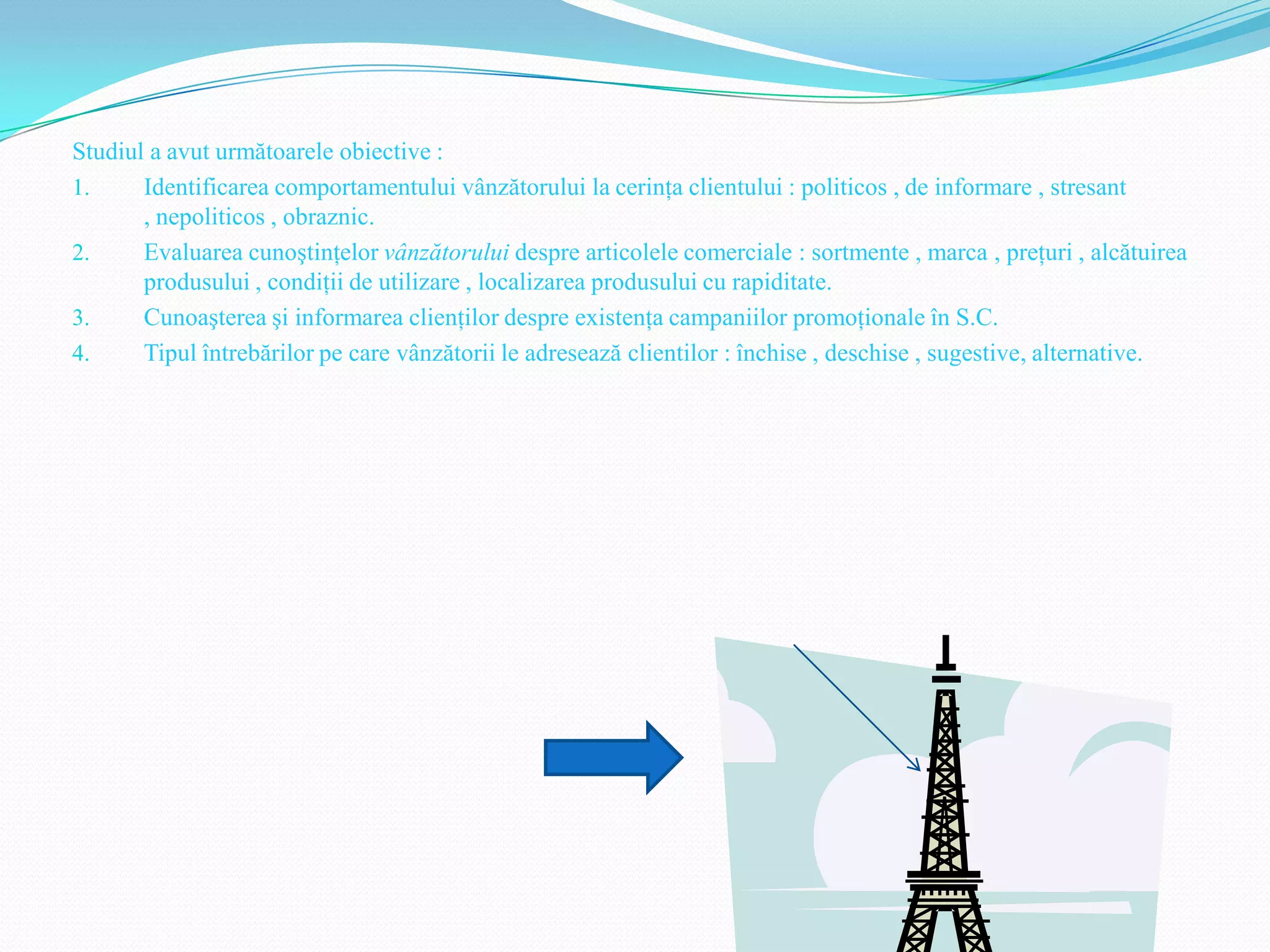 Studiul a avut următoarele obiective :
1.     Identificarea comportamentului vânzătorului la cerinţa clientului : politicos , de informare , stresant
       , nepoliticos , obraznic.
2.     Evaluarea cunoştinţelor vânzătorului despre articolele comerciale : sortmente , marca , preţuri , alcătuirea
       produsului , condiţii de utilizare , localizarea produsului cu rapiditate.
3.     Cunoaşterea şi informarea clienţilor despre existenţa campaniilor promoţionale în S.C.
4.     Tipul întrebărilor pe care vânzătorii le adresează clientilor : închise , deschise , sugestive, alternative.
 