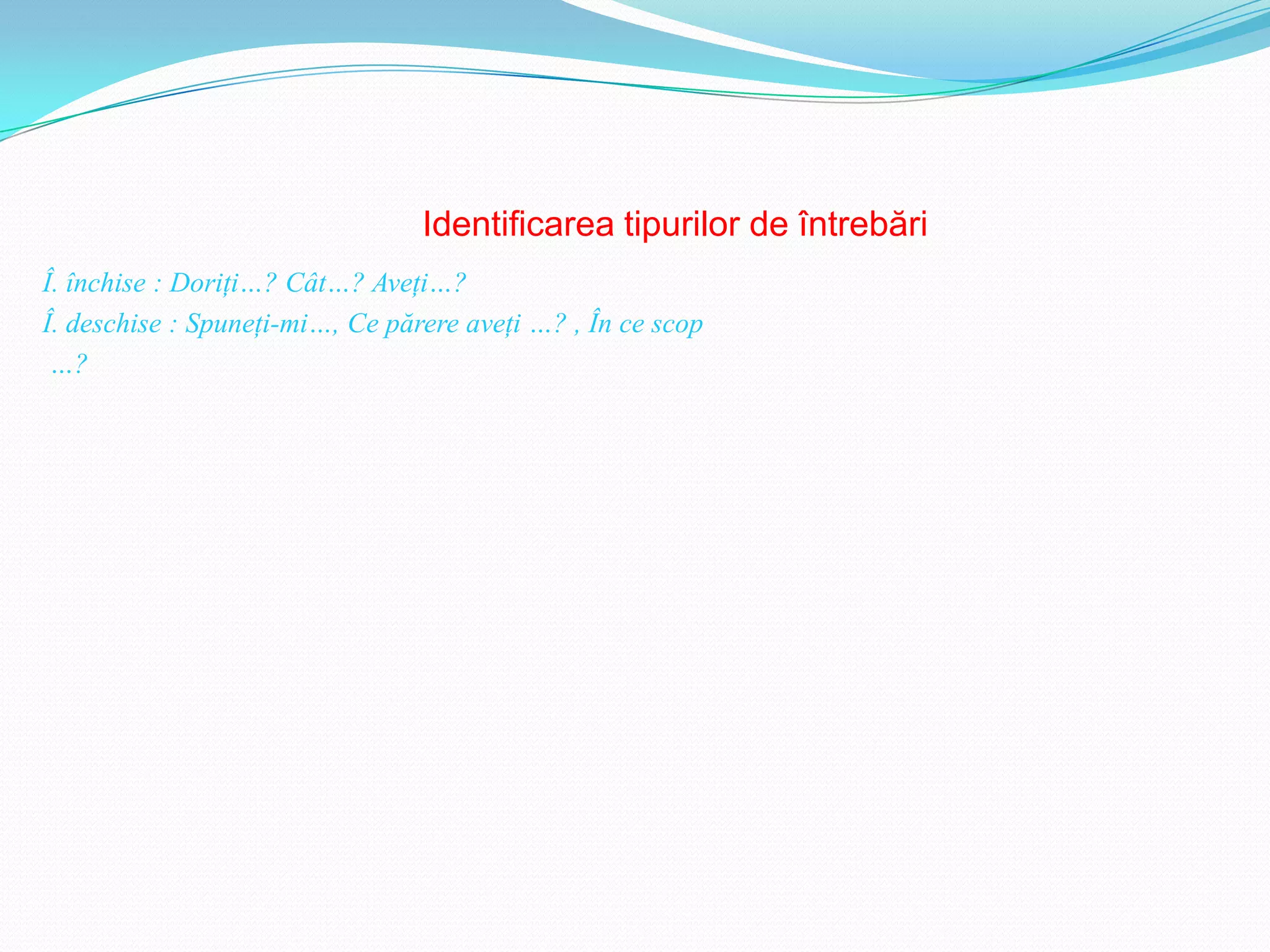 Identificarea tipurilor de întrebări
Î. închise : Doriţi…? Cât…? Aveţi…?
Î. deschise : Spuneţi-mi…, Ce părere aveţi …? , În ce scop
 …?
 