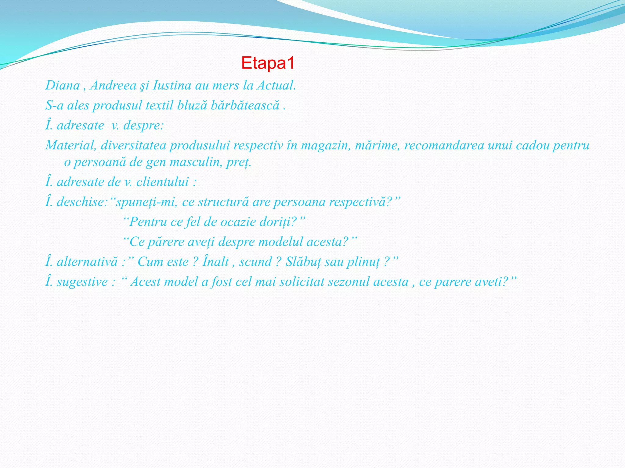 Etapa1
Diana , Andreea şi Iustina au mers la Actual.
S-a ales produsul textil bluză bărbătească .
Î. adresate v. despre:
Material, diversitatea produsului respectiv în magazin, mărime, recomandarea unui cadou pentru
    o persoană de gen masculin, preţ.
Î. adresate de v. clientului :
Î. deschise:“spuneţi-mi, ce structură are persoana respectivă?”
               “Pentru ce fel de ocazie doriţi?”
               “Ce părere aveţi despre modelul acesta?”
Î. alternativă :” Cum este ? Înalt , scund ? Slăbuţ sau plinuţ ?”
Î. sugestive : “ Acest model a fost cel mai solicitat sezonul acesta , ce parere aveti?”
 