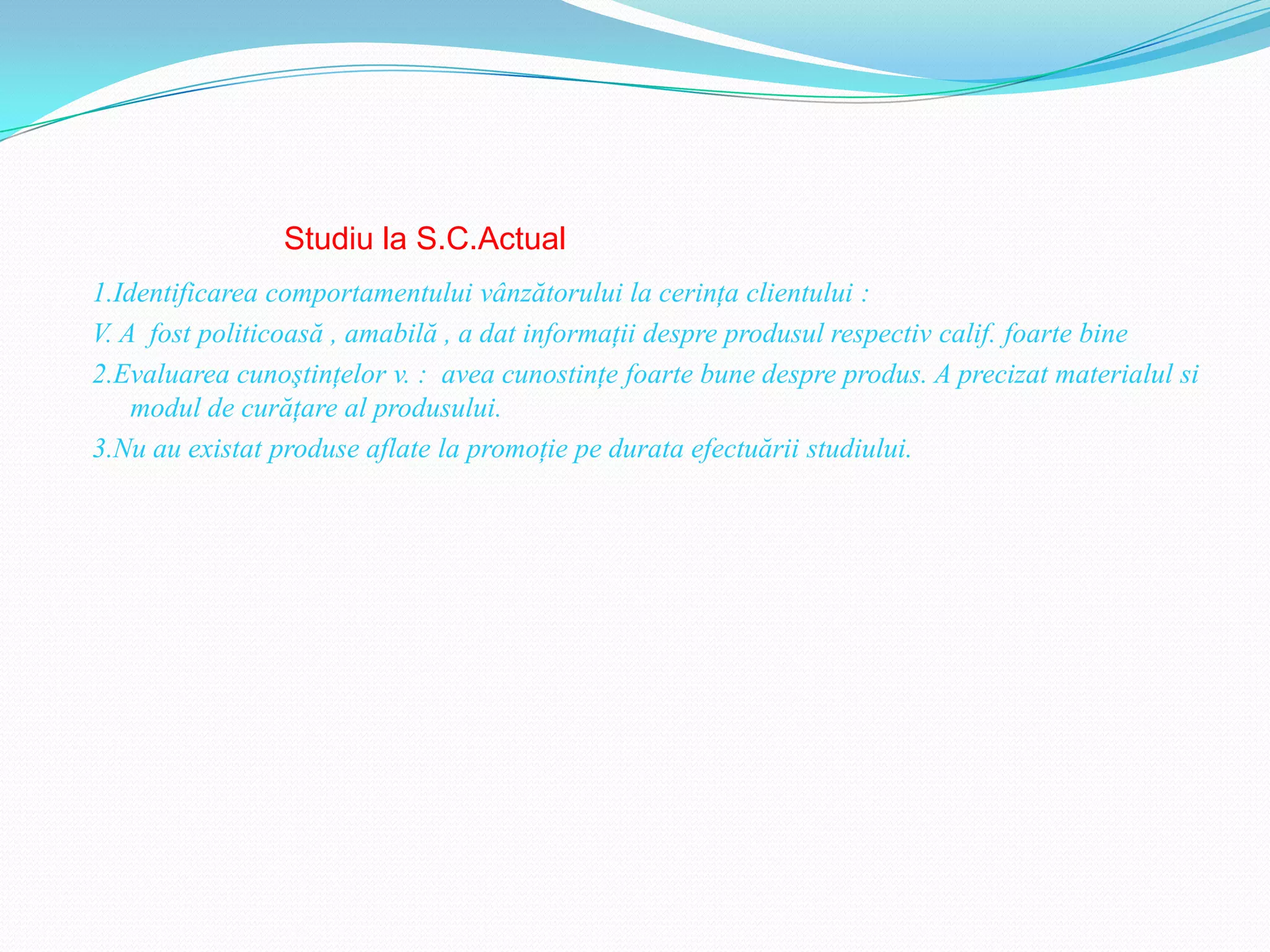 Studiu la S.C.Actual
1.Identificarea comportamentului vânzătorului la cerinţa clientului :
V. A fost politicoasă , amabilă , a dat informaţii despre produsul respectiv calif. foarte bine
2.Evaluarea cunoştinţelor v. : avea cunostinţe foarte bune despre produs. A precizat materialul si
    modul de curăţare al produsului.
3.Nu au existat produse aflate la promoţie pe durata efectuării studiului.
 