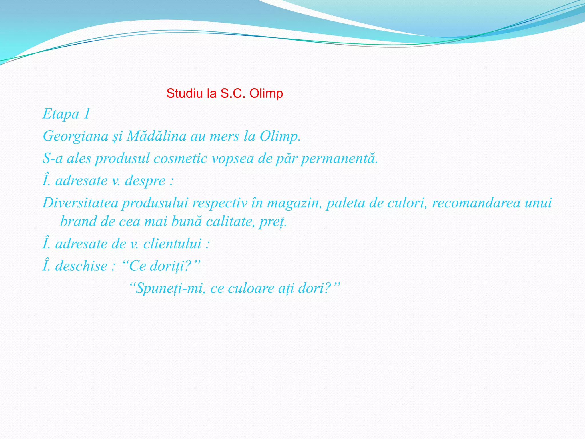 Studiu la S.C. Olimp
Etapa 1
Georgiana şi Mădălina au mers la Olimp.
S-a ales produsul cosmetic vopsea de păr permanentă.
Î. adresate v. despre :
Diversitatea produsului respectiv în magazin, paleta de culori, recomandarea unui
    brand de cea mai bună calitate, preţ.
Î. adresate de v. clientului :
Î. deschise : “Ce doriţi?”
               “Spuneţi-mi, ce culoare aţi dori?”
 