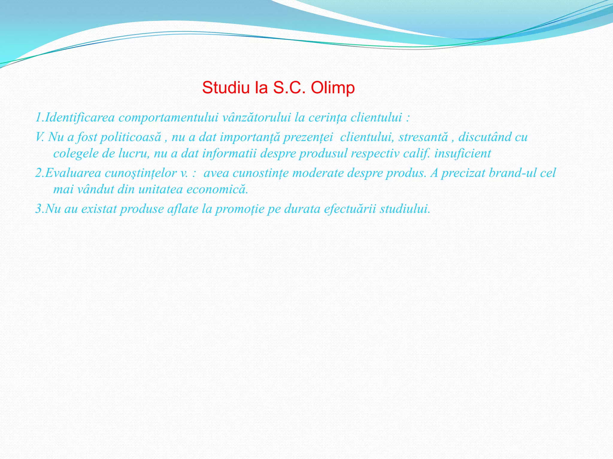 Studiu la S.C. Olimp
1.Identificarea comportamentului vânzătorului la cerinţa clientului :
V. Nu a fost politicoasă , nu a dat importanţă prezenţei clientului, stresantă , discutând cu
    colegele de lucru, nu a dat informatii despre produsul respectiv calif. insuficient
2.Evaluarea cunoştinţelor v. : avea cunostinţe moderate despre produs. A precizat brand-ul cel
    mai vândut din unitatea economică.
3.Nu au existat produse aflate la promoţie pe durata efectuării studiului.
 