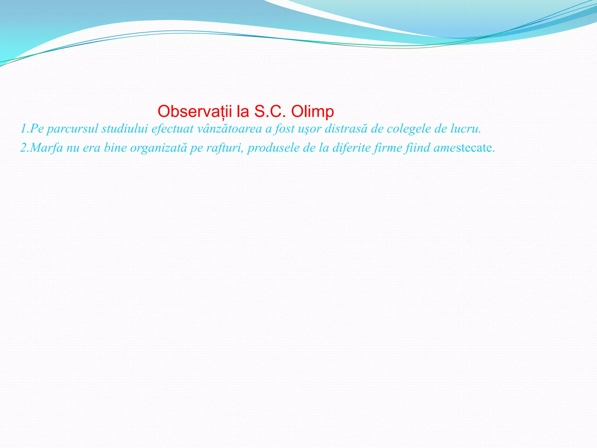 Observaţii la S.C. Olimp
1.Pe parcursul studiului efectuat vânzătoarea a fost uşor distrasă de colegele de lucru.
2.Marfa nu era bine organizată pe rafturi, produsele de la diferite firme fiind amestecate.
 