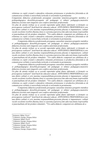 relationa cu copiii creand o atmosfera relaxanta prietenoasa si productiva folosindu-se de
comunicarea verbala si nonverbala,verticala si orizontala in permanenta.
Competenta didactica profesionala presupune cunostinte temeinice,pregatire metidica si
psihopedagogica deosebite,presupune stil pedagogic si tehnici pedagogice,maiestrie
didactica.Acestea sunt singurele care confera autoritate profesionala.
Un plus de atentie trebuie sa se acorde raportului optim dintre informativ si formativ cu
preocuparea realizarii9 feed-back-lui educator-educat. ATITUDINEA PROFESIONALA este
una dintre calitati si cere maxima responsabilitate,prezenta placuta si impunatoare, calitati
vocale excelente (vorbire fluenta,clara si coerenta,expresiva,ritm adecvat),tinuta ireprosabila
si punctualitate,stil de predare stimulativ. 10Un cadru didactic competent are abilitatea de a
relationa cu copiii creand o atmosfera relaxanta prietenoasa si productiva folosindu-se de
comunicarea verbala si nonverbala,verticala si orizontala in permanenta.
        Competenta didactica profesionala presupune cunostinte temeinice,pregatire metidica
si psihopedagogica deosebite,presupune stil pedagogic si tehnici pedagogice,maiestrie
didactica.Acestea sunt singurele care confera autoritate profesionala.
Un plus de atentie trebuie sa se acorde raportului optim dintre informativ si formativ cu
preocuparea realizarii11 feed-back-lui educator-educat. ATITUDINEA PROFESIONALA este
una dintre calitati si cere maxima responsabilitate,prezenta placuta si impunatoare, calitati
vocale excelente (vorbire fluenta,clara si coerenta,expresiva,ritm adecvat),tinuta ireprosabila
si punctualitate,stil de predare stimulativ. 12Un cadru didactic competent are abilitatea de a
relationa cu copiii creand o atmosfera relaxanta prietenoasa si productiva folosindu-se de
comunicarea verbala si nonverbala,verticala si orizontala in permanenta.
        Competenta didactica profesionala presupune cunostinte temeinice,pregatire metidica
si psihopedagogica deosebite,presupune stil pedagogic si tehnici pedagogice,maiestrie
didactica.Acestea sunt singurele care confera autoritate profesionala.
Un plus de atentie trebuie sa se acorde raportului optim dintre informativ si formativ cu
preocuparea realizarii13 feed-back-lui educator-educat. ATITUDINEA PROFESIONALA este
una dintre calitati si cere maxima responsabilitate,prezenta placuta si impunatoare, calitati
vocale excelente (vorbire fluenta,clara si coerenta,expresiva,ritm adecvat),tinuta ireprosabila
si punctualitate,stil de predare stimulativ. 14Un cadru didactic competent are abilitatea de a
relationa cu copiii creand o atmosfera relaxanta prietenoasa si productiva folosindu-se de
comunicarea verbala si nonverbala,verticala si orizontala in permanenta.
        Competenta didactica profesionala presupune cunostinte temeinice,pregatire metidica
si psihopedagogica deosebite,presupune stil pedagogic si tehnici pedagogice,maiestrie
didactica.Acestea sunt singurele care confera autoritate profesionala.
Un plus de atentie trebuie sa se acorde raportului optim dintre informativ si formativ cu
preocuparea realizarii15 feed-back-lui educator-educat. ATITUDINEA PROFESIONALA este
una dintre calitati si cere maxima responsabilitate,prezenta placuta si impunatoare, calitati
vocale excelente (vorbire fluenta,clara si coerenta,expresiva,ritm adecvat),tinuta ireprosabila
si punctualitate,stil de predare stimulativ. 16Un cadru didactic competent are abilitatea de a




9
  Eminescu, Mihai, Poezii
10
   Calinescu, George, Enigma Otiliei
11
   Eminescu, Mihai, Poezii
12
   Calinescu, George, Enigma Otiliei
13
   Eminescu, Mihai, Poezii
14
   Calinescu, George, Enigma Otiliei
15
   Eminescu, Mihai, Poezii
16
   Calinescu, George, Enigma Otiliei


                                              3
 