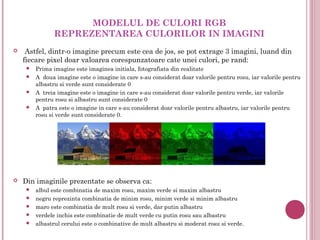 MODELUL DE CULORI RGB
               REPREZENTAREA CULORILOR IN IMAGINI
    Astfel, dintr-o imagine precum este cea de jos, se pot extrage 3 imagini, luand din
    fiecare pixel doar valoarea corespunzatoare cate unei culori, pe rand:
      Prima imagine este imaginea initiala, fotografiata din realitate
      A doua imagine este o imagine in care s-au considerat doar valorile pentru rosu, iar valorile pentru
       albastru si verde sunt considerate 0
      A treia imagine este o imagine in care s-au considerat doar valorile pentru verde, iar valorile
       pentru rosu si albastru sunt considerate 0
      A patra este o imagine in care s-au considerat doar valorile pentru albastru, iar valorile pentru
       rosu si verde sunt considerate 0.




   Din imaginile prezentate se observa ca:
        albul este combinatia de maxim rosu, maxim verde si maxim albastru
        negru reprezinta combinatia de minim rosu, minim verde si minim albastru
        maro este combinatia de mult rosu si verde, dar putin albastru
        verdele inchis este combinatie de mult verde cu putin rosu sau albastru
        albastrul cerului este o combinative de mult albastru si moderat rosu si verde.
 