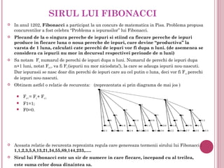 SIRUL LUI FIBONACCI
   In anul 1202, Fibonacci a participat la un concurs de matematica in Pisa. Problema propusa
    concurentilor a fost celebra “Problema a iepurasilor” lui Fibonacci.
   Plecand de la o singura pereche de iepuri si stiind ca fiecare pereche de iepuri
    produce in fiecare luna o noua pereche de iepuri, care devine “productiva” la
    varsta de 1 luna, calculati cate perechi de iepuri vor fi dupa n luni. (de asemenea se
    considera ca iepurii nu mor in decursul respectivei perioade de n luni)
   Sa notam Fn numarul de perechi de iepuri dupa n luni. Numarul de perechi de iepuri dupa
    n+1 luni, notat Fn+1, va fi Fn (iepurii nu mor niciodata!), la care se adauga iepurii nou-nascuti.
    Dar iepurasii se nasc doar din perechi de iepuri care au cel putin o luna, deci vor fi F n-1 perechi
    de iepuri nou-nascuti.
   Obtinem astfel o relatie de recurenta: (reprezentata si prin diagrama de mai jos )

        Fn+1 = Fn + Fn-1;
        F1=1;
        F0=0.




   Aceasta relatie de recurenta reprezinta regula care genereaza termenii sirului lui Fibonacci :
    1,1,2,3,5,8,13,21,34,55,89,144,233,.....
   Sirul lui Fibonacci este un sir de numere in care fiecare, incepand cu al treilea,
    este suma celor doua dinaintea sa.
 