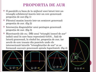 PROPORTIA DE AUR
   O paralelă cu baza de la mijlocul unei laturi într-un
    triunghi echilateral înscris într-un cerc generează
    proporţia de aur.(fig.1)
   Pătratul maxim înscris într-un semicerc generează
    proporţia de aur. (fig.2)
   Intersecţia diagonalelor unui pentagon generează
    proporţia de aur. (fig.3)
   Bisectoarele (de ex.: DB) unui "triunghi isoscel de aur"
    (adică unul în care baza reprezintă 0,618... faţă de
    laturi) generează, la rîndul lor, proporţia de aur, iar
    arcele de cerc trasate din punctele unde ele
    intersectează laturile "triunghiurilor de aur" ce se
    formează succesiv generează spirala logaritmică. (fig.4)
 