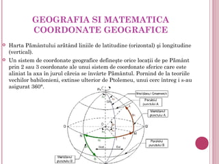 GEOGRAFIA SI MATEMATICA
             COORDONATE GEOGRAFICE
   Harta Pământului arătând liniile de latitudine (orizontal) şi longitudine
    (vertical).
   Un sistem de coordonate geografice defineşte orice locaţii de pe Pământ
    prin 2 sau 3 coordonate ale unui sistem de coordonate sferice care este
    aliniat la axa în jurul căreia se învârte Pământul. Pornind de la teoriile
    vechilor babilonieni, extinse ulterior de Ptolemeu, unui cerc întreg i s-au
    asigurat 360°.
 