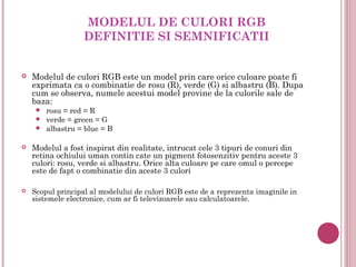 MODELUL DE CULORI RGB
                   DEFINITIE SI SEMNIFICATII


   Modelul de culori RGB este un model prin care orice culoare poate fi
    exprimata ca o combinatie de rosu (R), verde (G) si albastru (B). Dupa
    cum se observa, numele acestui model provine de la culorile sale de
    baza:
      rosu = red = R
      verde = green = G
      albastru = blue = B


   Modelul a fost inspirat din realitate, intrucat cele 3 tipuri de conuri din
    retina ochiului uman contin cate un pigment fotosenzitiv pentru aceste 3
    culori: rosu, verde si albastru. Orice alta culoare pe care omul o percepe
    este de fapt o combinatie din aceste 3 culori 

   Scopul principal al modelului de culori RGB este de a reprezenta imaginile in
    sistemele electronice, cum ar fi televizoarele sau calculatoarele.
 