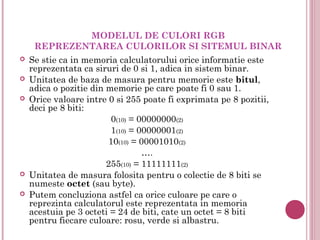MODELUL DE CULORI RGB
     REPREZENTAREA CULORILOR SI SITEMUL BINAR
   Se stie ca in memoria calculatorului orice informatie este
    reprezentata ca siruri de 0 si 1, adica in sistem binar.
   Unitatea de baza de masura pentru memorie este bitul,
    adica o pozitie din memorie pe care poate fi 0 sau 1.
   Orice valoare intre 0 si 255 poate fi exprimata pe 8 pozitii,
    deci pe 8 biti:
                         0(10) = 00000000(2)
                         1(10) = 00000001(2)
                        10(10) = 00001010(2)
                                  ….
                        255(10) = 11111111(2)
   Unitatea de masura folosita pentru o colectie de 8 biti se
    numeste octet (sau byte).
   Putem concluziona astfel ca orice culoare pe care o
    reprezinta calculatorul este reprezentata in memoria
    acestuia pe 3 octeti = 24 de biti, cate un octet = 8 biti
    pentru fiecare culoare: rosu, verde si albastru. 
 