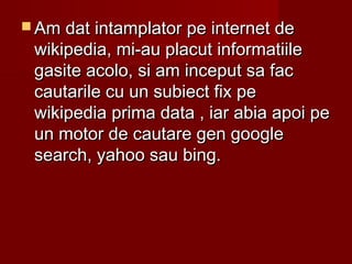  Am dat intamplator pe internet deAm dat intamplator pe internet de
wikipedia, mi-au placut informatiilewikipedia, mi-au placut informatiile
gasite acolo, si am inceput sa facgasite acolo, si am inceput sa fac
cautarile cu un subiect fix pecautarile cu un subiect fix pe
wikipedia prima data , iar abia apoi pewikipedia prima data , iar abia apoi pe
un motor de cautare gen googleun motor de cautare gen google
search, yahoo sau bing.search, yahoo sau bing.
 