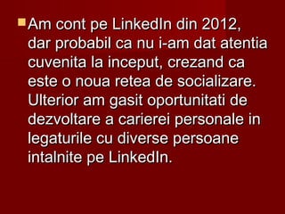  Am cont pe LinkedIn din 2012,Am cont pe LinkedIn din 2012,
dar probabil ca nu i-am dat atentiadar probabil ca nu i-am dat atentia
cuvenita la inceput, crezand cacuvenita la inceput, crezand ca
este o noua retea de socializare.este o noua retea de socializare.
Ulterior am gasit oportunitati deUlterior am gasit oportunitati de
dezvoltare a carierei personale indezvoltare a carierei personale in
legaturile cu diverse persoanelegaturile cu diverse persoane
intalnite pe LinkedIn.intalnite pe LinkedIn.
 