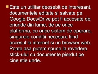  Este un utilitar deosebit de interesant,Este un utilitar deosebit de interesant,
documentele editate si salvate pedocumentele editate si salvate pe
Google Docs/Drive pot fi accesate deGoogle Docs/Drive pot fi accesate de
oriunde din lume, de pe oriceoriunde din lume, de pe orice
platforma, cu orice sistem de operare,platforma, cu orice sistem de operare,
singurele conditii necesare fiindsingurele conditii necesare fiind
accesul la internet si un browser web.accesul la internet si un browser web.
Poate asa putem spune la revederePoate asa putem spune la revedere
stick-ului cu documente pierdut pestick-ului cu documente pierdut pe
cine stie unde.cine stie unde.
 