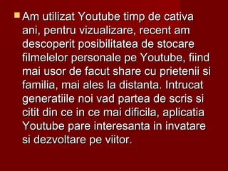  Am utilizat Youtube timp de cativaAm utilizat Youtube timp de cativa
ani, pentru vizualizare, recent amani, pentru vizualizare, recent am
descoperit posibilitatea de stocaredescoperit posibilitatea de stocare
filmelelor personale pe Youtube, fiindfilmelelor personale pe Youtube, fiind
mai usor de facut share cu prietenii simai usor de facut share cu prietenii si
familia, mai ales la distanta. Intrucatfamilia, mai ales la distanta. Intrucat
generatiile noi vad partea de scris sigeneratiile noi vad partea de scris si
citit din ce in ce mai dificila, aplicatiacitit din ce in ce mai dificila, aplicatia
Youtube pare interesanta in invatareYoutube pare interesanta in invatare
si dezvoltare pe viitor.si dezvoltare pe viitor.
 
