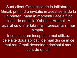 Sunt client Gmail inca de la infiintareaSunt client Gmail inca de la infiintarea
Gmail, primind o invitatie in acest sens de laGmail, primind o invitatie in acest sens de la
un prieten, pana in momentul acela fiindun prieten, pana in momentul acela fiind
client de email la Yahoo si Hotmail. Aclient de email la Yahoo si Hotmail. A
aparut cu o interfata mai interesanta si maiaparut cu o interfata mai interesanta si mai
simpla.simpla.
Incet incet am inceput sa mai utilizezIncet incet am inceput sa mai utilizez
celelalte doua aplicatii de mail din ce in cecelelalte doua aplicatii de mail din ce in ce
mai rar, Gmail devenind principalul meumai rar, Gmail devenind principalul meu
cont de email.cont de email.
 