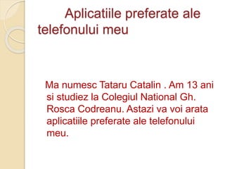 Aplicatiile preferate ale
telefonului meu
Ma numesc Tataru Catalin . Am 13 ani
si studiez la Colegiul National Gh.
Rosca Codreanu. Astazi va voi arata
aplicatiile preferate ale telefonului
meu.
 