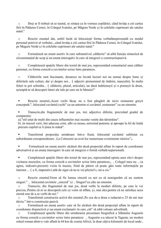 o De i ar fi trebuit să se teamă, se sim ea ca în vremea copilăriei, când învă a a citi cartea
ș ț ț
firii în Pǎdurea Cernei, în Crângul Ivatului, pe Mǎgura Verde i în celelalte cuprinsuri ale satului
ș
natal."
o Rescrie enun ul dat, astfel încât să înlocuie ti forma verbalǎnepersonalǎ cu modul
ț ș
personal potrivit al verbului.,.când învă a a citi cartea firii în Pădurea Cernei, în Crângul Ivatului,
ț
pe Magura Verde i în celelalte cuprinsuri ale satului natal."
ș
o Formulează un enunt asertiv în care substantivul ,cǎlătorie" sǎ aibă func ia sintactică de
ț
circumstan ial de scop i un enun interogativ în care să integrezi o constructiepasivǎ.
ț ș ț
o Completează spa iile libere din textul de mai jos, reprezentând comentariul unui călător
ț
pasionat, cu forma corectă a cuvintelor scrise între paranteze.
o Călătoriile sunt fascinante, deoarece ne învată lucruri noi nu numai despre lume i
ș
diferitele sale culturi, dar i despre noi...
ș （adjectiv pronominal de întărire, masculin). În multe
feluri te pot schimba...（călătorie, plural, articulat), iar dacă îndrăzne ti i o porne ti la drum,
ș ș ș
a teaptă-te să descoperi laturi ale tale pe care nu le bănuiai!"
ș
 Rescrie enuntul,,Acest vechi lăca nu a fost pângărit de nicio restaurare gre it
ș ș
concepută.", înlocuind cuvântul,vechi" cu un antonim si cuvântul ,restaurare” cu un sinonim.
 Transcrie,din fragmentele de mai jos, trei adjective diferite, precizând gradul de
comparatie:
a),"stil uitat de multi din cauza influentelor mai recente venite din tăristrǎine".
b) ,în miezul verii, îmi aduceau crini, albi ca neaua, mirosind puternic i aproape la fel de înal i
ș ț
precum copilul ce îi inea în mână".
ț
 Transformă propozi ia următoare într-o frază, înlocuind cuvântul subliniat cu
ț
subordonata corespunzătoare: ,La Cotroceni au avut loc numeroase evenimente istorice”。
 Formulează un enun asertiv alcătuit din două propozi ii aflate în raport de coordonare
ț ț
adversativă i un enun interogativ în care să integrezi o formă verbală nepersonală.
ș ț
 Completează spa iile libere din textul de mai jos, reprezentând opinia unor elevi despre
ț
vizitarea muzeelor, cu forma corectă a cuvintelor scrise între paranteze,,，Colegul meu nu ....(a
agrea, indicativ,prezent) vizita la muzeu, fiind de părere că poate găsi toate informa iile pe
ț
internet....（a fi, imperativ) atât de sigur că nu te vei plictisi!», mi-a zis."
o Rescrie enuntul,Vrem să fie lumea sinceră cu noi ca să neasigurăm că nu suntem
singuri.”， înlocuind cuvintele ,,sinceră” i
ș ，Singuri"cu câte un sinonim.
o Transcrie, din fragmentul de mai jos, două verbe la moduri diferite, pe care le vei
preciza.,Pentru că ni se descoperă cele ce voim să aflăm, i, mai ales,pentru că ne satisface acea
ș
eternă sete de a se vorbi de noi."
o Transformă constructia activă din enuntul:,Pe cea de-a doua a redactat-o 25 de ani mai
târziu." într-o construc ie pasivă.
ț
o Formulează un enun asertiv care să fie alcătuit din două propozi ii aflate în raport de
ț ț
coordonare disjunctivă i un enunt exclamativ în care ,cât” să aibă valoare adverbială.
ș
o Completează spatiile libere din următoarea prezentare biografică a Sfântului Augustin
cu forma corectă a cuvintelor scrise între paranteze.，Augustin s-a nǎscut la Tagasta, un modest
orǎsel roman dintr-o vale aflată la 64 km de coasta Africii, la doar câ iva kilometri de locul unde..
ț
 