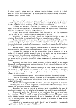 （ ultimul, adjectiv, plural) semne de civilizatie romană dispăreau, înghi ite de dealurile
ț
Numidiei. Părin ii lui Augustin erau...
ț （ membru,substantiv, plural) ai clasei respectabilei...
（societate,genitiv, singular) romane."
o Rescrie enuntul ,,Pe vremea aceea, eram, cred, unul dintre cei mai credincio i cititori ai
ș
lui N.D. Popescu, faimosul romancier popular, specialist în «vie ile de haiduci!»", înlocuind
ț
cuvântul ,,credincio i" cu un sinonim i cuvântul ,,faimosul" cu un antonim.
ș ș
o Transcrie, din fragmentul de mai jos, trei pronume în cazuridiferite, pe care le vei
preciza.－Hm! A a îmi trebuie, dacă in biblioteca descuiată, să- i bagenasul în ea to i neghiobii!
ș ț ș ț
Dumnealui citeste d-astea... Boccaccio si《Kikirezul»!(...)"
o Notează predicatele din enuntul următor, precizând felul lor ,,Era fiul paharnicului
Costache Jianu, cel care va ajunge i ispravnic al fostului judet Romana i."
ș ț
o Formulează un enun interogativ alcătuit din douǎpropozitiiaflate în raport de
ț
coordonare disjunctivă i un enunt exclamativ în care să integrezi un nume predicativ.
ș
o Completează spa iile libere din textul de mai jos, reprezentând gândurile unui băiat
ț
pasionat de căr i poli iste, cu forma corectă a cuvintelor scrise între paranteze.,
ț ț ，Pe tata il.....（a
deranja,indicativ,timpul prezent) preferinta mea pentru romanele....（care,cazul genitiv) eroi sunt
detectivi."
o Rescrie enun ul ,...zborul lor părea, când se apropiau, un freamăt scurt de vijelie.",
ț
înlocuind cuvântul ,apropiau" cu un antonim i cuvântul ,vijelie" cu un sinonim.
ș
o Transcrie, din fragmentul de mai jos, trei substantive în cazuri diferite,pe care le vei
preciza. ,,Ariile naturale protejate sunt acele zone în care gåsim cele mai reprezentative i
ș
valoroase elemente ale patrimoniului natural na ional al unei ǎri."
ț ț
o Notează, din fragmentul dat, o propozi ie subordonată, precizând felul ei. ,,Pe luciul
ț
apei, pe care pluteau gâze felurite, sagetau din când în când rândunele, brăzdând un val fin, abia
o părere."
o Formulează un enun asertiv în care pronumele nehotărât ,,fiecare” să aibă func ia
ț ț
sintactică de complement indirect i un enunt interogativ în care pronumele interogativ ,ce" să
ș
aibă func ia de complement direct.
ț
o Completează spa iile libere din textul de mai jos cu forma corectă a cuvintelor scrise
ț
între paranteze. ,,Rela ia cu natura este, probabil, la fel de veche ca dezvoltarea...
ț （inteligenta,
singular, genitiv) umane. Pentru... （ primul, plural, acuzativ) oameni, activită ile în natură au
ț
constituit un mod de viatǎ."
o Alcătuieste patru enunturi pentru a ilustra sensurile cuvântului polisemantic ,a porni".
o Transcrie trei atribute din secventa următoare, precizând partea de vorbire prin care se
realizează: ,,Este acum una dintre cele mai importante scene de manifestare a tinerelor talente
muzicale din România".
o Notează propozitiile principale din fraza:,Este o provocare sǎorganizăm un festival cu
14 concerte exclusiv în aer liber, dar prospetimea i entuziasmul membrilor orchestrelor române
ș
de tineret sunt întotdeauna un impuls extraordinar".
o Formulează un enunt în care să se regăsească două propozitiiaflate în raport de
subordonare, pentru a- i convinge colegii sǎ te înso ească la Festivalul ,Enescu i muzica lumii".
ț ț ș
o Completeazǎ spatiile libere din textul de mai jos, alegând forma corectǎ a cuvintelor
dintre paranteze. （ Merită/Se merită) sa merg la Festivalul International 《 Enescu i muzica
ș
lumii», deoarece muzica marelui compozitor （ nu îmi în eală/nu îmi în ală) asteptările.
ș ș
Cine_ （ agreează/agrează) arta clasică apreciază formele de organizare. （ a/ale) acestui
eveniment cultural."
 Alcătuie te un enunt cu omonimul unui cuvânt din versurile de mai jos:
ș ，A vrea să fiu
ș
ca pasărea aceea, /Ca Phoenix care arde blând în parǎ"
 