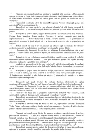  Transcrie subordonatele din fraza următoare, precizând felul acestora. ，Dupǎ această
apari ie trecătoare în Egipt, tânăra pasăre se întoarce în Arabia (sau Etiopia), unde î i duce lunga
ț ș
sa viată solitară hrănindu-se cu perle de tămâie, până când va genera din cenusa sa un alt
exemplar."
 Transformă constructia activă din enuntul,Nouapasǎre Phoenix o îngroapă apoi pe cea
precedentǎ."într-o construc ie pasivă.
ț
 Formulează un enunt asertiv în care substantivul,destin" sǎ aibă func ia sintactică de
ț
complement indirect i un enunt interogativ în care un pronume personal să fie folosit în cazul
ș
genitiv.
 Completează spatiile libere, alegând forma corectă a cuvintelor scrise între paranteze.
Fiecare dintre legendele despre pasǎrea Phoenix... （ are/au) elemente care apartin
supranaturalului si （ dǎinuie/dǎinuiesc) în timp. Misterul acesteia （ se perpetueaza/se
perpetuiază) nu numai în jurul originii, ci i al formelor de rena tere din
ș ș （ propia/propria)
cenusa."
 Indică sensul pe care îl are în enuntul ,cei rămasi sapă în memoria lor fântâni"
cuvântul ,memorie" i alcătuieste un enunt în care acesta să aibă un sens diferit.
ș
 Transcrie, din fragmentul de mai jos, trei adjective de tipuri diferite,pe care le vei
preciza. ，Fiecare fântână pare, văzută de departe, un minuscul cimitir format din două, trei, zece
cruci."
 Înlocuieste forma verbalǎnepersonalǎsubliniatǎ cu modulpersonal potrivit al verbului,
men ionând separat denumirea acestora.
ț ，Erau prea numeroase pentru a nu sugera, pe lângă
altruismul ciudatei lor ospitalită i, i un alt înteles".
ț ș
 Alcătuie te un enunt asertiv în care verbul ,a fi" să îndeplineascǎfunctia de predicat
ș
verbal i un enunt exclamativ în care adverbul ,acolo” să aibă func ia sintactică de circumstan ial
ș ț ț
de loc.
 Completează spa iile libere din textul de mai jos, reprezentând comentariul unui călător
ț
care a văzut o fântână, cu forma corectă a cuvintelor scrise între paranteze.În preajma...
（ fântâna,genitiv singular) e atâta liniste, de parcă... （ întreg,adjectiv) naturǎ... （ a tǎcea,
conditional-optativ,timp prezent)."
 Înlocuieste cele două structuri din limbajul familiar, identificate în replica
următoare: ,,Uite, dom'le! P-ăsta nici nu-l văzusem.", cu echivalentele lor din limbajul standard.
 Transcrie, din fragmentul de mai jos, trei pronume diferite,precizând felul lor.,,Mai e
vorbă? Dacă pentru asta a i venit, nu mai e nevoie să vă deranja i. Lăsa i-ne adresa, i vă trimitem
ț ț ț ș
noi acasă cu omul de serviciu."
 Transcrie din fraza dată o propozitie subordonată, indicând felul acesteia.,,...dacă
suntetigrǎbit, mai faceti dumneavoastră un tur, douǎ, pe stradă i reveniti."
ș
 Formuleazǎ un enunt asertiv în care substantivul,director" sǎ aibă functia sintactică de
nume predicativ i un enunt interogativ în care pronumele interogativ ,ce" să aibă func ia
ș ț
sintactică de subiect.
 Completează spatiile libere din textul de mai jos, reprezentând cuvintele istoricului
Vasile Pârvan, cu forma corectă a cuvintelor scrise între paranteze.,，Evolutia...（spirit, singular,
genitiv) omenesc e istoria ritmului...（viata, singular, genitiv) creatoare."
 Transcrie trei complemente diferite din secven a următoare, precizând partea de vorbire
ț
prin care se realizeazǎ: ， A reu it să imprime acestei tehnici o fortǎ incredibilă, creând, în
ș
tonalitati cromatice pline de vigoare, compozitii neegalate pânǎastǎzi în arta autohtonǎ".
 Rescrie următorul enunt, înlocuind cele doua forme verbale nepersonale cu câte o
propozitiesubordonatǎcorespunzǎtoare: ，Maniera sa de a specula efectele aplicării pe hârtie a
pastelului este unică, depǎsind rapid limitele desenului clasic în creion sau cǎrbune [..J".
 Formulează un enunt asertiv alcătuit din doua propozi ii aflate în raport de coordonare,
ț
prin care să le prezinti colegilor specificul pastelurilor din arta lui Stefan Luchian.
 