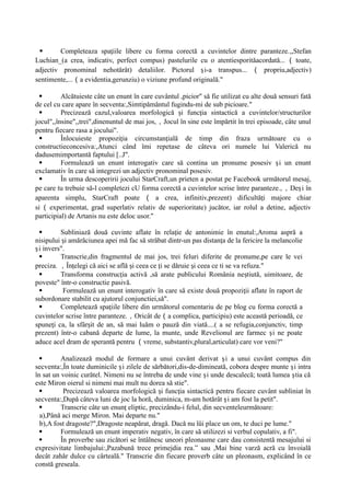  Completeaza spa iile libere cu forma corectă a cuvintelor dintre paranteze.
ț ,,Stefan
Luchian_(a crea, indicativ, perfect compus) pastelurile cu o atentiesporitǎacordatǎ... （ toate,
adjectiv pronominal nehotărât) detaliilor. Pictorul i-a transpus...
ș （ propriu,adjectiv)
sentimente,...（a evidentia,gerunziu) o viziune profund originalǎ."
 Alcătuieste câte un enunt în care cuvântul ,picior" să fie utilizat cu alte două sensuri fată
de cel cu care apare în secventa:,Simtipǎmântul fugindu-mi de sub picioare."
 Precizează cazul,valoarea morfologică i func ia sintacticǎ a cuvintelor/structurilor
ș ț
jocul",,însine",,trei",dinenuntul de mai jos,，Jocul în sine este împărtit în trei episoade, câte unul
pentru fiecare rasa a jocului".
 Înlocuieste propozi ia circumstan ială de timp din fraza următoare cu o
ț ț
constructieconcesiva:,Atunci când îmi repetase de câteva ori numele lui Valerică nu
dadusemimportantǎ faptului [..J".
 Formulează un enunt interogativ care să contina un pronume posesiv i un enunt
ș
exclamativ în care să integrezi un adjectiv pronominal posesiv.
 În urma descoperirii jocului StarCraft,un prieten a postat pe Facebook următorul mesaj,
pe care tu trebuie să-l completezi cU forma corectă a cuvintelor scrise între paranteze.,，De i în
ș
aparenta simplu, StarCraft poate （ a crea, infinitiv,prezent) dificultă i majore chiar
ț
si （ experimentat, grad superlativ relativ de superioritate) jucător, iar rolul a detine, adjectiv
participial) de Artanis nu este deloc usor."
 Subliniază două cuvinte aflate în rela ie de antonimie în enutul:,Aroma aspră a
ț
nisipului i amărăciunea apei mă fac să străbat dintr-un pas distan a de la fericire la melancolie
ș ț
i invers".
ș
 Transcrie,din fragmentul de mai jos, trei feluri diferite de pronume,pe care le vei
preciza. ，În elegi că aici se află i ceea ce i se dăruie i ceea ce ti se va refuza."
ț ș ț ș
 Transforma construc ia activă ,să arate publicului România ne tiută, uimitoare, de
ț ș
poveste" într-o constructie pasivă.
 Formulează un enunt interogativ în care să existe două propozi ii aflate în raport de
ț
subordonare stabilit cu ajutorul conjunctiei,sǎ".
 Completează spa iile libere din următorul comentariu de pe blog cu forma corectă a
ț
cuvintelor scrise între paranteze.，Oricât de（a complica, participiu) este această perioadă, ce
spune i ca, la sfâr it de an, să mai luăm o pauză din viată....( a se refugia,conjunctiv, timp
ț ș
prezent) într-o cabanǎ departe de lume, la munte, unde Revelionul are farmec i ne poate
ș
aduce acel dram de sperantă pentru （vreme, substantiv,plural,articulat) care vor veni?"
 Analizează modul de formare a unui cuvânt derivat i a unui cuvânt compus din
ș
secventa:,În toate duminicile i zilele de sǎrbǎtori,dis-de-dimineată, cobora despre munte i intra
ș ș
în sat un voinic curǎtel. Nimeni nu se întreba de unde vine i unde descalecă; toatǎ lumea tia că
ș ș
este Miron oierul si nimeni mai mult nu dorea să stie".
 Precizează valoarea morfologică i func ia sintacticǎ pentru fiecare cuvânt subliniat în
ș ț
secventa:,După câteva luni de joc la horă, duminica, m-am hotărât i am fost la petit".
ș
 Transcrie câte un enun eliptic, precizându-i felul, din secventeleurmǎtoare:
ț
a),Pânǎ aci merge Miron. Mai departe nu."
b),A fost dragoste?",Dragoste neapărat, dragă. Dacă nu îüi place un om, te duci pe lume."
 Formulează un enunt imperativ negativ, în care să utilizezi si verbul copulativ, a fi".
 În proverbe sau zicători se întâlnesc uneori pleonasme care dau consistentă mesajului si
expresivitate limbajului:,Pazabunǎ trece primejdia rea.” sau ,Mai bine varză acră cu învoială
decât zahăr dulce cu cârteală." Transcrie din fiecare proverb câte un pleonasm, explicând în ce
constă greseala.
 