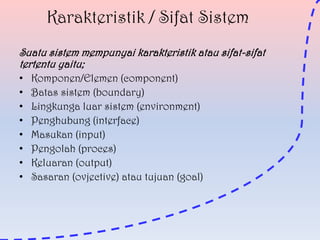 Karakteristik / Sifat Sistem
Suatu sistem mempunyai karakteristik atau sifat-sifat
tertentu yaitu;
•
•
•
•
•
•
•
•

Komponen/Elemen (component)
Batas sistem (boundary)
Lingkunga luar sistem (environment)
Penghubung (interface)
Masukan (input)
Pengolah (proces)
Keluaran (output)
Sasaran (ovjective) atau tujuan (goal)

 