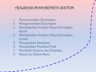 APLIKASI MANAJEMEN SISTEM
1.
2.
3.
4.
5.
6.
7.
8.

Merencanakan Penerapan
Mengumumkan Penerapan
Mendapatkan Sumber Daya Perangkat
Keras
Mendapatkan Sumber Daya Perangkat
Lunak
Menyiapkan Database
Menyiapkan Fasilitas Fisik
Mendidik Peserta dan Pemakai
Masuk ke Sistem Baru

 