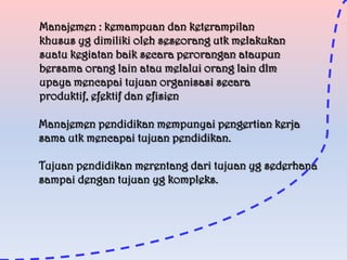 Manajemen : kemampuan dan keterampilan
khusus yg dimiliki oleh seseorang utk melakukan
suatu kegiatan baik secara perorangan ataupun
bersama orang lain atau melalui orang lain dlm
upaya mencapai tujuan organisasi secara
produktif, efektif dan efisien
Manajemen pendidikan mempunyai pengertian kerja
sama utk mencapai tujuan pendidikan.

Tujuan pendidikan merentang dari tujuan yg sederhana
sampai dengan tujuan yg kompleks.

 