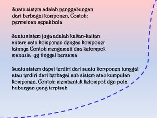 Suatu sistem adalah penggabungan
dari berbagai komponen, Contoh:
permainan sepak bola
Suatu sistem juga adalah kaitan-kaitan
antara satu komponen dengan komponen
lainnya Contoh mengamati dua kelompok
manusia yg tinggal bersama
Suatu sistem dapat terdiri dari suatu komponen tunggal
atau terdiri dari berbagai sub sistem atau kumpulan
komponen, Contoh: membentuk kelompok dgn pola
hubungan yang terpisah

 