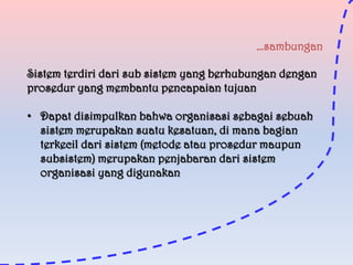 …sambungan
Sistem terdiri dari sub sistem yang berhubungan dengan
prosedur yang membantu pencapaian tujuan
• Dapat disimpulkan bahwa organisasi sebagai sebuah
sistem merupakan suatu kesatuan, di mana bagian
terkecil dari sistem (metode atau prosedur maupun
subsistem) merupakan penjabaran dari sistem
organisasi yang digunakan

 