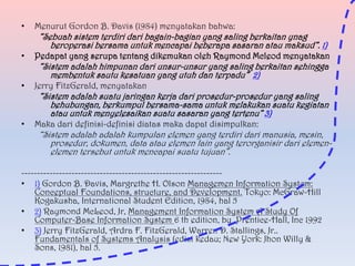 •

Menurut Gordon B. Davis (1984) menyatakan bahwa:

•

Pedapat yang serupa tentang dikemukan oleh Raymond Mcleod menyatakan

•

Jerry FitzGerald, menyatakan

•

Maka dari definisi-definisi diatas maka dapat disimpulkan:

“Sebuah sistem terdiri dari bagain-bagian yang saling berkaitan ynag
beroperasi bersama untuk mencapai beberapa sasaran atau maksud”. 1)
“Sistem adalah himpunan dari unsur-unsur yang saling berkaitan sehingga
membentuk sautu kesatuan yang utuh dan terpadu” 2)

“Sistem adalah suatu jaringan kerja dari prosedur-prosedur yang saling
behubungan, berkumpul bersama-sama untuk melakukan suatu kegiatan
atau untuk menyelesaikan suatu sasaran yang tertenu” 3)
“Sistem adalah adalah kumpulan elemen yang terdiri dari manusia, mesin,
prosedur, dokumen, data atau elemen lain yang terorganisir dari elemenelemen tersebut untuk mencapai suatu tujuan”.

---------------------------------------------------------------• 1) Gordon B. Davis, Margrethe H. Olson Managemen Information System:
Conceptual Foundations, structure, and Development. Tokyo: McGraw-Hill
Kogakusha, International Student Edition, 1984, hal 5
• 2) Raymond McLeod, Jr, Management Information System A Study Of
Computer-Base Information System 6 th edition, by Prentice-Hall, Inc 1992
• 3) Jerry FitzGerald, Ardra F. FitzGerald, Warren D. Stallings, Jr..
Fundamentals of Systems Analysis (edisi kedau; New York: Jhon Willy &
Sons, 1981), hal 5.

 