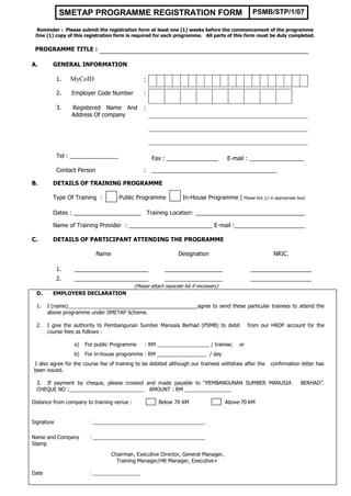 SMETAP PROGRAMME REGISTRATION FORM                                                      PSMB/STP/1/07

 Reminder : Please submit the registration form at least one (1) weeks before the commencement of the programme
 One (1) copy of this registration form is required for each programme. All parts of this form must be duly completed.

 PROGRAMME TITLE :

A.       GENERAL INFORMATION

            1.   MyCoID                          :
            2.   Employer Code Number            :

            3.   Registered Name And             :
                 Address Of company




            Tel : _______________                    Fax : ________________               E-mail : _________________

            Contact Person                       :   _______________________________________

B.       DETAILS OF TRAINING PROGRAMME

         Type Of Training :            Public Programme              In-House Programme ( Please tick (/) in appropriate box)

         Dates : _____________________ Training Location: __________________________________

         Name of Training Provider : __________________________ E-mail :______________________

C.       DETAILS OF PARTICIPANT ATTENDING THE PROGRAMME

                             Name                                  Designation                                NRIC.

            1.    _______________________                   __________________                       ___________________
            2.    _______________________                   __________________                       ___________________
                                             (Please attach separate list if necessary)
 D.      EMPLOYERS DECLARATION

 1.    I (name)___________                               ___________        agree to send these particular trainees to attend the
       above programme under SMETAP Scheme.

 2.    I give the authority to Pembangunan Sumber Manusia Berhad (PSMB) to debit                    from our HRDF account for the
       course fees as follows :

                  a)   For public Programme       : RM __________________ / trainee;           or
                  b)   For in-house programme : RM _________________ / day
I also agree for the course fee of training to be debited although our trainees withdraw after the           confirmation letter has
been issued.

 3. If payment by cheque, please crossed and made payable to “PEMBANGUNAN SUMBER MANUSIA                                  BERHAD”.
 CHEQUE NO :__________________________ AMOUNT : RM ________________

Distance from company to training venue :                Below 70 KM                      Above 70 KM


Signature                : ______________________________________

Name and Company         : ______________________________________
Stamp

                                    Chairman, Executive Director, General Manager,
                                      Training Manager/HR Manager, Executive+

Date                     : ________________
 