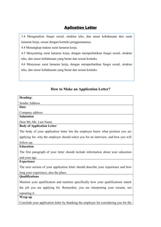 Aplication Letter
How to Make an Application Letter?
Heading:
Sender Address
Date
Company address
Salutation
Dear Mr./Ms. Last Name
Body of Application Letter
The body of your application letter lets the employer know what position you are
applying for, why the employer should select you for an interview, and how you will
follow-up.
Education
The first paragraph of your letter should include information about your education
and your age.
Experience
The next section of your application letter should describe your experience and how
long your experience, also the place.
Qualifications
Mention your qualification and mention specifically how your qualifications match
the job you are applying for. Remember, you are interpreting your resume, not
repeating it.
Wrap up
Conclude your application letter by thanking the employer for considering you for the
3.4 Menganalisis fungsi sosial, struktur teks, dan unsur kebahasaan dari surat
lamaran kerja, sesuai dengan konteks penggunaannya.
4.4 Menangkap makna surat lamaran kerja.
4.5 Menyunting surat lamaran kerja, dengan memperhatikan fungsi sosial, struktur
teks, dan unsur kebahasaan yang benar dan sesuai konteks.
4.6 Menyusun surat lamaran kerja, dengan memperhatikan fungsi sosial, struktur
teks, dan unsur kebahasaan yang benar dan sesuai konteks.
 