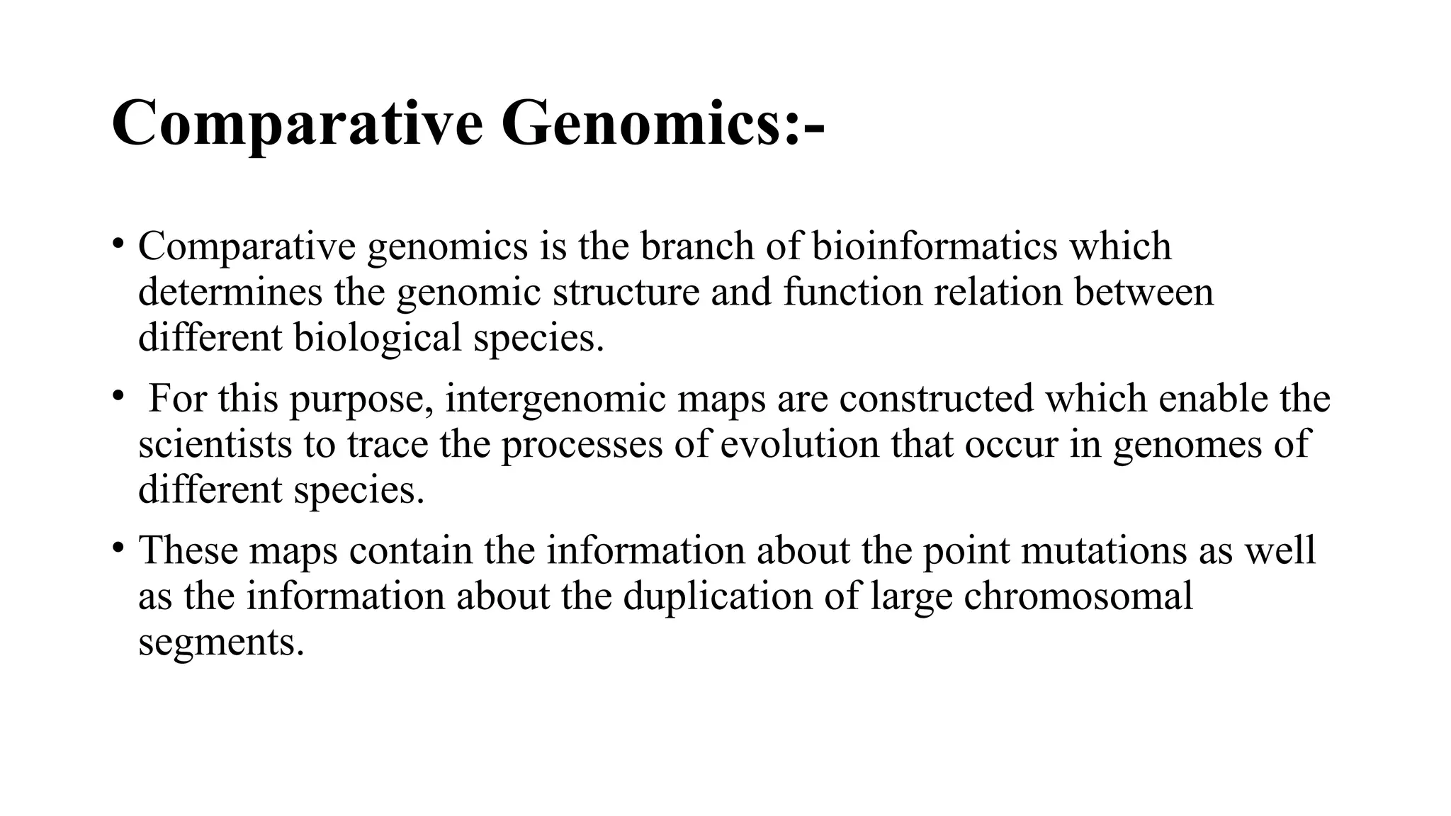 Comparative Genomics:-
• Comparative genomics is the branch of bioinformatics which
determines the genomic structure and function relation between
different biological species.
• For this purpose, intergenomic maps are constructed which enable the
scientists to trace the processes of evolution that occur in genomes of
different species.
• These maps contain the information about the point mutations as well
as the information about the duplication of large chromosomal
segments.
 