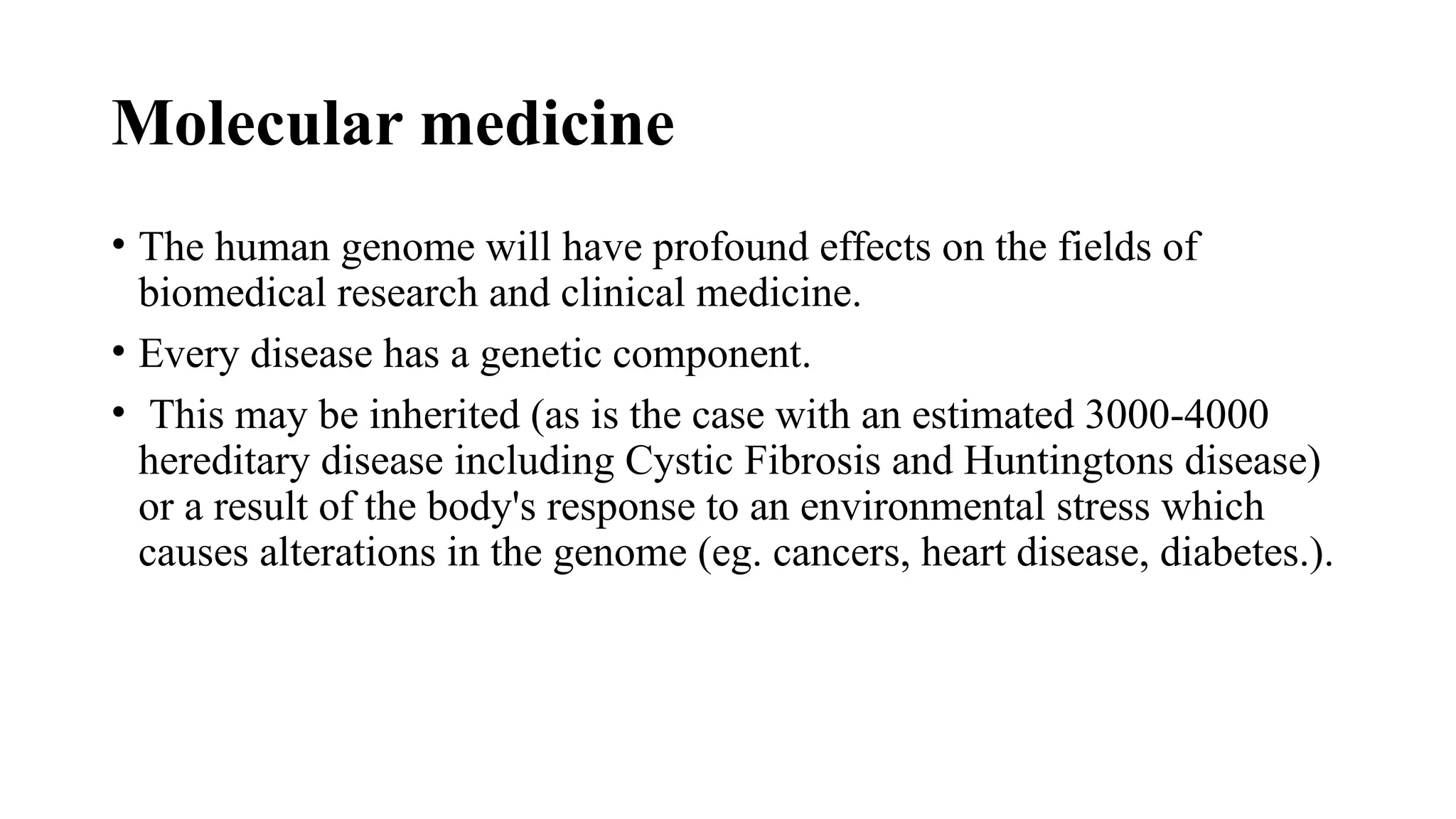 Molecular medicine
• The human genome will have profound effects on the fields of
biomedical research and clinical medicine.
• Every disease has a genetic component.
• This may be inherited (as is the case with an estimated 3000-4000
hereditary disease including Cystic Fibrosis and Huntingtons disease)
or a result of the body's response to an environmental stress which
causes alterations in the genome (eg. cancers, heart disease, diabetes.).
 