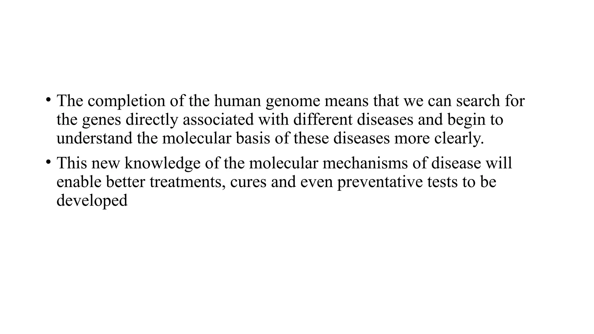 • The completion of the human genome means that we can search for
the genes directly associated with different diseases and begin to
understand the molecular basis of these diseases more clearly.
• This new knowledge of the molecular mechanisms of disease will
enable better treatments, cures and even preventative tests to be
developed
 